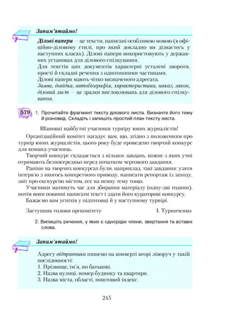 Зонам ’ятаймо!
Ділові папери —це тексти, написані особливою мовою (в офі­
ційно-діловому стилі, про який докладно ви дізнаєтесь у
наступних класах). Ділові папери використовують у держав­
них установах для ділового спілкування.
Для текстів цих документів характерні усталені звороти,
прості й складні речення з однотипними частинами.
Ділові папери мають чітко визначеного адресата.
Заява, довідка, автобіографія, характеристика, наказ, закон,
діловий лист — це зразки висловлювань для ділового спілку­
вання.
Прочитайте фрагмент тексту ділового листа. Визначте його тему
й різновид. Складіть і запишіть простий план тексту листа.
Шановні майбутні учасники турніру юних журналістів!
Організаційний комітет нагадує вам, що, згідно з положенням про
турнір юних журналістів, цього року буде проведено творчий конкурс
для команд-учасниць.
Творчий конкурс складається з кількох завдань, кожне з яких учні
отримають безпосередньо перед початком чергового завдання.
Раніше на творчих конкурсах були, наприклад, такі завдання: узяти
інтерв’ю з якогось конкретного приводу, написати репортаж із заходу,
звіт про екскурсію містом, есе на певну тему тощо.
Учасники матимуть час для збирання матеріалу (одну-дві години),
потім вони повинні написати текст і здати його кураторові конкурсу.
Бажаємо вам успіхів у підготовці й у наступному турнірі.
Заступник голови оргкомітету І. Турниченко
2. Випишіть речення, у яких є однорідні члени, звертання та вставні
слова.
Зонам'ятаймо!123
Адресу відправника пишемо на конверті вгорі ліворуч у такій
послідовності:
1. Прізвище, ім’я, по батькові.
2. Назва вулиці, номер будинку та квартири.
3. Назва міста, області, поштовий індекс.
245
 