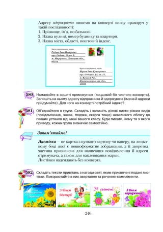 Адресу одержувача пишемо на конверті внизу праворуч у
такій послідовності:
1. Прізвище, ім’я, по батькові.
2. Назва вулиці, номер будинку та квартири.
3. Назва міста, області, поштовий індекс.
Адреса відправника, індекс
Редько Іван Петрович
вул. Садова, 10, кв. 2,
м. Маріуполь, Донецька обл.,
87551_____________________
Адреса одержувача, індекс
Жуков Іван Григорович
вул. Соборна, 24, кв. 15,
м. Кривий Ріг,
Дніпропетровська обл.,
50003
Намалюйте в зошиті прямокутник (лицьовий бік чистого конверта).
Запишіть на ньому адресу відправника й одержувача (імена й адреси
придумайте). Для чого на конверті потрібний індекс?
Об’єднайтеся в групи. Складіть і запишіть ділові листи різних видів
(повідомлення, заява, подяка, скарга тощо) невеликого обсягу до
певних установ від імені вашого класу. Куди писати, кому та з якого
приводу, кожна група визначає самостійно.
Запам ’ятаймо!
Листівка —це картка з цупкого картону чи паперу, на лицьо­
вому боці якої є повноформатне зображення, а ЇЇ зворотна
частина призначена для написання повідомлення й адреси
отримувача, а також для наклеювання марки.
Листівки надсилають без конверта.
Складіть тексти привітань з нагоди свят, яким присвячені подані лис­
тівки. Використайте в них звертання та речення-компліменти.
З 3)немЗ <онем
Матері!
246
 