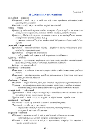 військовий —воєнний
Військовий —який стосується війська, військовослужбовця: військовий комі­
саріат (військкомат).
Воєнний —який стосується війни: карта воєнних дій.
грйвна —грйвня
Гривна —у Київській державі шийна прикраса з бронзи, срібла чи золота: на
місцірозкопок археологи знайшли багато прикрас, зокрема гривни.
Гривня —у Київській державі грошова одиниця у вигляді срібного зливка:
новгородська гривня важила 204 г;
—грошова одиниця України: на банкноті 500 гривень зображений Г. Ско­
ворода,
ґрунтовйй —ґрунтовний
Грунтовий —який стосується ґрунту —верхнього шару земної кори: ґрун­
тові води, ґрунтова дорога.
Грунтовний —вичерпний, серйозний;
—добре зроблений, проведений: ґрунтовне дослідження,
ін діа н ец ь — ін д ієц ь
Індіанець —представник корінного населення Америки (за винятком ескі­
мосів та алеутів): житло індіанців, поселення індіанців.
Індієць —мешканець Індії,
пожежник —пожежний
Пожежник —працівник пожежно-рятувальної служби: пожежники приїхали
вчасно.
Пожежний —який стосується запобігання пожежам та їх гасіння: пожежна
служба, пожежнамашина,
посмішка —усмішка
Посмішка —вираз обличчя, вуст, що виражає глузування: крива посмішка.
Усмішка —вираз обличчя, вуст, що виражає вдоволення: лагідна усмішка;
—невеликий художній гумористичний твір: усмішки Остапа Вишні,
туристйчний —турйстський
Туристичний —який стосується туризму —спеціально організованого актив­
ного відпочинку: туристична- агенція.
Туристський —який стосується туристів: туристське спорядження,
численний —чисельний
Численний —який є у великій кількості: численні втрати.
Чисельний —який стосується числа:
—виражений числом, числовий: чисельнерішення рівняння;
—кількісний: чисельне збільшення,
шкірянйй —шкірний
Шкіряний —виготовлений зі шкіри, пов’язаний з її виготовленням;
—обтягнутий, оздоблений шкірою: шкірянірукавички.
Шкірний —який стосується шкіри —зовнішнього покриву тіла людини і
тварин: шкірні хвороби.
Додаток 4
З І С Л О В Н И К А П А Р О Н ІМ ІВ
251
 
