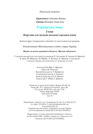 Навчальне видання
Єрмоленко Світлана Яківна,
Синова Вікторія Томасівна
Українська мова
5 клас
Підручник для закладів загальної середньої освіти
Видання друге, доопрацьоване відповідно до чинноїнавчальноїпрограми
Рекомендовано Міністерством освіти і науки України
Видано за кошти державного бюджету. Продаж заборонено
У виданні використані ілюстрації художників Н. Аксьонової, В. Анікіна, В.Дунаєвої,
В. Єрка, Ю. Мїтченко, Н. Мордас, Л. Постних, К. Штато та матеріали
з інтернет-видань, що знаходяться у вільному доступі.
Редактори М. Жук, Т. Мусієнко
Макет Ю.Ясінської
Художній редактор Т. Канарська
Технічний редактор Л. Ткаченко
Комп’ютерна верстка О. Руденко
Коректори С. Бабич, І. Барвінок
Підписано до друку 20. 04. 2018 р. Формат 70x100/16.
Папір офс. № 1. Гарнітура Петерсбург. Друк офс.
Ум. др. арк. 20,736. Обл.-вид. арк. 17,40.
Умови, фарбовідб. 82,944.
Наклад 61 271 прим.
Зам. №
Видавництво «Грамота», вул. Паньківська, 25, оф. 13, м. Київ, 01133.
тел./факс: 253-98-04. E-mail: info@gramota.kiev.ua;
www.gramota.kiev.ua
Свідоцтво про внесення до Державного реєстру України
суб’єктів видавничої справи ДК № 341 від 21.02.2001 р.
Віддруковано з готових діапозитів видавництва «Грамота»
на ПП «ЮНІСОФТ», 61036, м. Харків, вул. Морозова, 13 Б
Свідоцтво ДК № 3461 від 14.04.2009 р.
 
