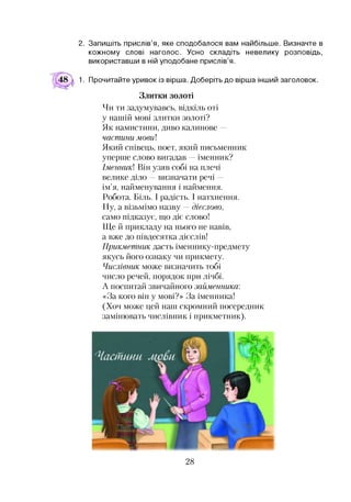 2. Запишіть прислів’я, яке сподобалося вам найбільше. Визначте в
кожному слові наголос. Усно складіть невелику розповідь,
використавши в ній уподобане прислів’я.
48  1. Прочитайте уривок із вірша. Доберіть до вірша інший заголовок.
Злитки золоті
Чи ти задумувавсь, відкіль оті
у нашій мові злитки золоті?
Як намистини, диво калинове —
частини мови]
Який співець, поет, який письменник
уперше слово вигадав —іменник?
Іменник] Він узяв собі на плечі
велике діло —визначати речі —
ім’я, найменування і наймення.
Робота. Біль. І радість. І натхнення.
Ну, а візьмімо назву —дієслово,
само підказує, що діє слово!
Ще й прикладу на нього не навів,
а вже до півдесятка дієслів!
Прикметник дасть іменнику-предмету
якусь його ознаку чи прикмету.
Числівник може визначить тобі
число речей, порядок при лічбі.
А поспитай звичайного займенника:
«За кого він у мові?» За іменника!
(Хоч може цей наш скромний посередник
замінювать числівник і прикметник).
28
 