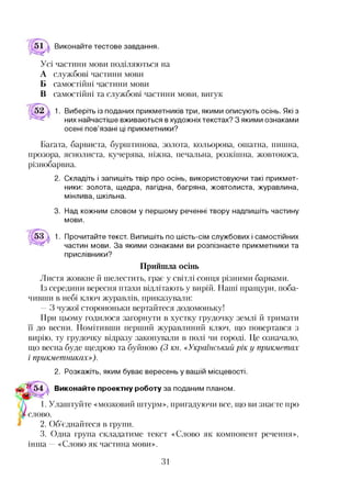 51 а Виконайте тестове завдання.
Усі частини мови поділяються на
А службові частини мови
Б самостійні частини мови
В самостійні та службові частини мови, вигук
1. Виберіть із поданих прикметників три, якими описують осінь. Які з
них найчастіше вживаються в художніх текстах? З якими ознаками
осені пов’язані ці прикметники?
Багата, барвиста, бурштинова, золота, кольорова, ошатна, пишна,
прозора, яснолиста, кучерява, ніжна, печальна, розкішна, жовтокоса,
різнобарвна.
2. Складіть і запишіть твір про осінь, використовуючи такі прикмет­
ники: золота, щедра, лагідна, багряна, жовтолиста, журавлина,
мінлива, шкільна.
3. Над кожним словом у першому реченні твору надпишіть частину
мови.
53  1. Прочитайте текст. Випишіть по шість-сім службових і самостійних
частин мови. За якими ознаками ви розпізнаєте прикметники та
прислівники?
Прийшла осінь
Листя жовкне й шелестить, грає у світлі сонця різними барвами.
Із середини вересня птахи відлітають у вирій. Наші пращури, поба­
чивши в небі ключ журавлів, приказували:
—З чужої сторононьки вертайтеся додомоньку!
При цьому годилося загорнути в хустку грудочку землі й тримати
її до весни. Помітивши перший журавлиний ключ, що повертався з
вирію, ту грудочку відразу закопували в полі чи городі. Це означало,
що весна буде щедрою та буйною (3 кн. «Український рік у прикметах
і прикметниках»).
2. Розкажіть, яким буває вересень у вашій місцевості.
$5^ 54 Виконайте проектну роботу за поданим планом.
1. Улаштуйте «мозковий штурм», пригадуючи все, що ви знаєте про
слово.
2. Об’єднайтеся в групи.
3. Одна група складатиме текст «Слово як компонент речення»,
інша —«Слово як частина мови».
31
 