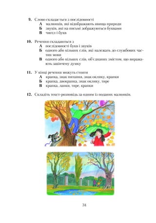 9. Слово складається з послідовності
А малюнків, які відображають явища природи
Б звуків, які на письмі зображуються буквами
В чисел і букв
10. Речення складаються з
А послідовності букв і звуків
Б одного або кількох слів, які належать до службових час­
тин мови
В одного або кількох слів, об’єднаних змістом, що виража­
ють закінчену думку
11. У кінці речення можуть стояти
А крапка, знак питання, знак оклику, крапки
Б крапка, двокрапка, знак оклику, тире
В крапка, лапки, тире, крапки
12. Складіть текст-розповідь за одним із поданих малюнків.
34
 