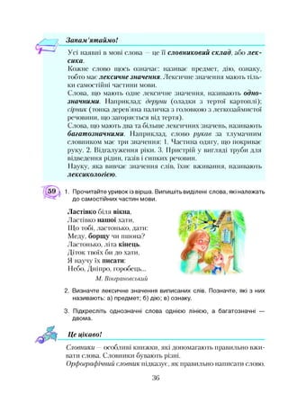 — 7 Запам ’ятаймо!
Усі наявні в мові слова —це її словниковий склад, або лек­
сика.
Кожне слово щось означає: називає предмет, дію, ознаку,
тобто має лексичне значення. Лексичне значення мають тіль­
ки самостійні частини мови.
Слова, що мають одне лексичне значення, називають одно­
значними. Наприклад: деруни (оладки з тертої картоплі);
сірник (тонка дерев’яна паличка з головкою з легкозаймистої
речовини, що загоряється від тертя).
Слова, що мають два та більше лексичних значень, називають
багатозначними. Наприклад, слово рукав за тлумачним
словником має три значення: 1. Частина одягу, що покриває
руку. 2. Відгалуження ріки. 3. Пристрій у вигляді труби для
відведення рідин, газів і сипких речовин.
Науку, яка вивчав значення слів, їхнє вживання, називають
лексикологією.
59  1. Прочитайте уривок із вірша. Випишіть виділені слова, які належать
до самостійних частин мови.
Ластівко біля вікна,
Ластівко нашої хати,
Що тобі, ластонько, дати:
Меду, борщу чи пшона?
Ластонько, літа кінець.
Діток твоїх би до хати,
Я научу їх писати:
Небо, Дніпро, горобець...
М. Вінграновський
2. Визначте лексичне значення виписаних слів. Позначте, які з них
називають: а) предмет; б) дію; в) ознаку.
3. Підкресліть однозначні слова однією лінією, а багатозначні —
двома.
Це цікавоІ
Словники —особливі книжки, які допомагають правильно вжи­
вати слова. Словники бувають різні.
Орфографічний словник підказує, як правильно написати слово.
36
 