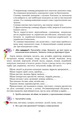У тлумачному словнику розкривається лексичне значення слова.
За словником визначають: однозначне слово чи багатозначне.
Словник синонімів допоможе з кількох близьких за значенням
слів вибрати те, яке найбільше підходить до змісту висловленої
думки. А в словнику антонімів подані слова з протилежним зна­
ченням.
Словник власних імен пояснить, що означає кожне ім’я.
У фразеологічному словнику зібрано стійкі звороти й пояснення
їхнього змісту.
Часто користуємося перекладними словниками, наприклад:
англо-українським та українсько-англійським, німецько-укра­
їнським та українсько-німецьким, іспансько-українським та
українсько-іспанським...
Зі словника іншомовних слів дізнаємося, з якої мови прийшли в
нашу мову запозичені слова. А етимологічний словник розпові­
дає про походження слова.
1. «Хто швидше?» Прочитайте слова. Визначте, до якої групи за
значенням вони належать. Запишіть слова до відповідної групи.
Аорта, вишня, вівторок, грудень, два, дельфін, директор, жоржина,
інструкція, комар, леопард, лікар, лопата, лютий, меридіан, метр,
мінус, міський, морський, нічний, окунь, паркан, піджак, подвійний,
понеділок, пшениця, п’ятдесят, родич, січень, слюсар, сосна, сто, стриж,
торба, три, українець, чистотіл, читальний, шафа, шістдесят.
Назви людей за різними ознаками: киянин, турист, програміст, ....
Назви тварин: краб, олень, горобець,....
Назви рослин: малина, буряк, тополя,....
Назви конкретних предметів: стілець, споруда, рюкзак,....
Назви місяців і днів: листопад, четвер, квітень, ....
Числівники: десять, один, вісімдесят,....
Терміни: тонна, короткозорість, плюс, ....
Прикметники, які називають ознаку, пов’язану з іншим предметом
чи дією: кленовий (листок з клена), дев’ятиповерховий (будинок із
дев’яти поверхів), перелітний (птах, що на зиму відлітає у вирій) , ....
2. Зробіть висновок, які назви, як правило, є однозначними словами.
Прочитайте слова.
Вистава, виставка, галерея, експонат, музей, сцена, театр.
2. Які з цих слів однозначні? Складіть з ними речення.
 