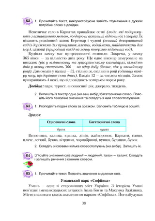 62 к 1. Прочитайте текст, використовуючи замість тлумачення в дужках
потрібне слово з довідки.
Невеличке село в Карпатах приваблює сотні (люди, які подорожу­
ють з пізнавальною метою, поєднуючи активний відпочинок і спорт). їх
цікавить розкішний замок Берегвар і чудові (великий декоративний
сад із доріжками для прогулянок, алеями, водоймами, майданчиками для
ігор), цілющі (природний вихід на земну поверхню підземних вод).
Будівля замку має природознавчі символи. Зокрема, у замку
365 вікон — за кількістю днів року. Ще одне віконце замуроване на
випадок (рік у юліанському та григоріанському календарях, кількість
днів у якому становить 366 — на одну добу більше, ніж у звичайному
році). Димоходів у палаці —52, стільки ж, скільки в році (одиниця вимі­
ру часу, що дорівнює семи дням). Входів 12 —за числом місяців. Замок
прикрашають 4 вежі, що відповідають чотирьом порам року.
Довідка: парк, турист, високосний рік, джерело, тиждень.
2. Випишіть із тексту одне (на ваш вибір) багатозначне слово. Пояс­
ніть його лексичне значення та складіть з ним словосполучення.
1. Розподіліть подані слова за зразком. Заповніть таблицю в зошиті.
Зразок
Однозначні слова Багатозначні слова
бузок вушко
Велосипед, калина, крапка, лінія, жайворонок, Карпати, слово,
плаче, легкий, буква, вітрянка, чорнобривці, вушко, будинок, бузок.
2. Складіть зі словами кілька словосполучень (на вибір). Запишіть їх.
З’ясуйте значення слів людний — людяний, талан — талант. Складіть
і запишіть речення з кожним словом.1
1. Прочитайте текст Поясніть значення виділених слів.
Уманський парк «Софіївка»
Умань — одне зі старовинних міст України. З історією Умані
пов’язані імена козацьких ватажків Івана Ґонти та Максима Залізняка.
Місто славиться також знаменитим парком «Софіївка». Його збудував
38
 