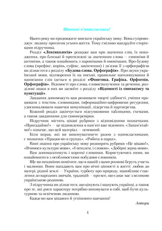 Шановні п’ятикласники!
Цього року ви продовжите вивчати українську мову. Вона супрово­
джує людину протягом усього життя. Тому сміливо мандруйте сторін­
ками підручника.
Розділ «Лексикологія» розкаже вам про значення слів, їх похо­
дження, про близькі й протилежні за значенням слова —синоніми й
антоніми, а також ознайомить з паронімами й омонімами. Про будову
слова (префікс, корінь, суфікс, закінчення) і зв’язок її з орфографією
ви дізнаєтеся з розділу «Будова слова. Орфографія». Про звуки укра­
їнської мови, відтворення їх на письмі, правильне наголошування й
написання слів ідеться в розділі «Фонетика. Графіка. Орфоепія.
Орфографія». Відомості про слова, словосполучення та речення, роз­
ділові знаки в них ви засвоїте з розділу «Відомості із синтаксису та
пунктуації».
Завдання допоможуть вам розвивати творчі здібності, уміння пра­
цювати з текстом, словниками, інформаційно-цифровими ресурсами,
удосконалювати навички комунікації, лідерства й партнерства.
Кожний розділ закінчується підсумковими таблицями, схемами,
а також завданнями для самоперевірки.
Підручник містить цікаві рубрики з відповідними позначками.
«Пригадаймо!» —це відновлення в пам’яті вже відомого. «Запам’ятай­
мо!» означає, що цей матеріал —основний.
Біля вправ, які ви виконуватимете разом з однокласниками,
є позначки «Працюємо в групах», «Робота в парах».
Баттті знання про українську мову розширять рубрики «Це цікаво!»,
«Вчимося культури мови», «І пензлем, і словом», «Добірні зерна мови».
Вам допомагатимуть і короткі словники. Користуючись ними, ви
ознайомитеся з особливостями побудови словників.
Ще ви неодмінно помітите, що в нашій з вами розмові беруть участь
і малюнки. Вони нагадають вам про вічні цінності в житті: любов до
матері, рідної землі —України, турботу про природу, шанобливе став­
лення до народних звичаїв, традицій —про все, що єднає вас з великою
українською родиною.
З підручника ви дізнаєтеся, що цінують і шанують українці, а також
про те, які риси характеру потрібно виховувати в собі, щоб бути куль­
турною та освіченою людиною.
Бажаємо вам цікавого й успішного навчання!
Автори
4
 