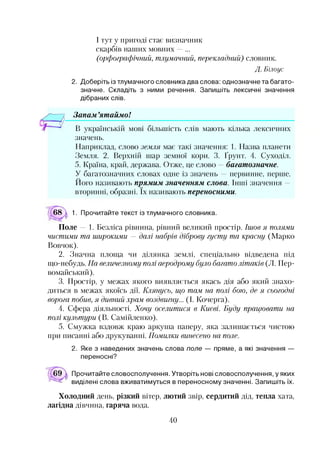 І тут у пригоді стає визначник
скарбів наших мовних —...
(орфографічний, тлумачний, перекладний) словник.
Д. Білоус
2. Доберіть із тлумачного словника два слова: однозначне та багато­
значне. Складіть з ними речення. Запишіть лексичні значення
дібраних слів.
Запам ’ятаймо!*2345
В українській мові більшість слів мають кілька лексичних
значень.
Наприклад, слово земля має такі значення: 1. Назва планети
Земля. 2. Верхній шар земної кори. 3. Ґрунт. 4. Суходіл.
5. Країна, край, держава. Отже, це слово —багатозначне.
У багатозначних словах одне із значень —первинне, перше.
Ного називають прямим значенням слова. Інші значення —
вторинні, образні. їх називають переносними.
68  1. Прочитайте текст із тлумачного словника.
Поле — 1. Безліса рівнина, рівний великий простір. Ішов я полями
чистими та широкими — далі набрів діброву густу та красну (Марко
Вовчок).
2. Значна площа чи ділянка землі, спеціально відведена під
що-небудь. На величезному полі аеродрому було багато літаків (Л. Пер-
вомайський).
3. Простір, у межах якого виявляється якась дія або який знахо­
диться в межах якоїсь дії. Клянусь, що тим. на полі бою, де я сьогодні
ворога побив, я дивний храм воздвигну... (І. Кочерга).
4. Сфера діяльності. Хочу оселитися в Києві. Буду працювати на
полі культури (В. Самійленко).
5. Смужка вздовж краю аркуша паперу, яка залишається чистою
при писанні або друкуванні. Помилки винесено на поле.
2. Яке з наведених значень слова поле — пряме, а які значення —
переносні?
Прочитайте словосполучення. Утворіть нові словосполучення, у яких
виділені слова вживатимуться в переносному значенні. Запишіть їх.
Холодний день, різкий вітер, лютий звір, сердитий дід, тепла хата,
лагідна дівчина, гаряча вода.
40
 