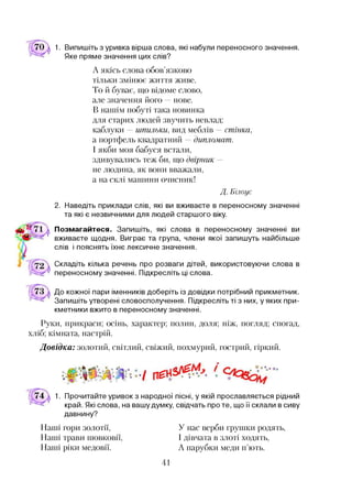 1. Випишіть з уривка вірша слова, які набули переносного значення.
Яке пряме значення цих слів?
А якісь слова обов’язково
тільки змінює життя живе.
То й буває, що відоме слово,
але значення його —нове.
В нашім побуті така новинка
для старих людей звучить невлад:
каблуки —шпильки, вид меблів —стійка,
а портфель квадратний —дипломат.
І якби моя бабуся встали,
здивувались теж би, що двірник -
не людина, як вони вважали,
а на склі машини очисник!
Д. Білоус
2. Наведіть приклади слів, які ви вживаєте в переносному значенні
та які є незвичними для людей старшого віку.
Позмагайтеся. Запишіть, які слова в переносному значенні ви
вживаєте щодня. Виграє та група, члени якої запишуть найбільше
слів і пояснять їхнє лексичне значення.
Складіть кілька речень про розваги дітей, використовуючи слова в
переносному значенні. Підкресліть ці слова.
До кожної пари іменників доберіть із довідки потрібний прикметник.
Запишіть утворені словосполучення. Підкресліть ті з них, у яких при­
кметники вжито в переносному значенні.
Руки, прикраси; осінь, характер; полин, доля; ніж, погляд; спогад,
хліб; кімната, настрій.
Довідка: золотий, світлий, свіжий, похмурий, гострий, гіркий.
1. Прочитайте уривок з народної пісні, у якій прославляється рідний
край. Які слова, на вашу думку, свідчать проте, що її склали в сиву
давнину?
Наші гори золотії,
Наші трави шовковії,
Наші ріки медовії.
У нас верби грушки родять,
І дівчата в злоті ходять,
А парубки меди п’ють.
41
 
