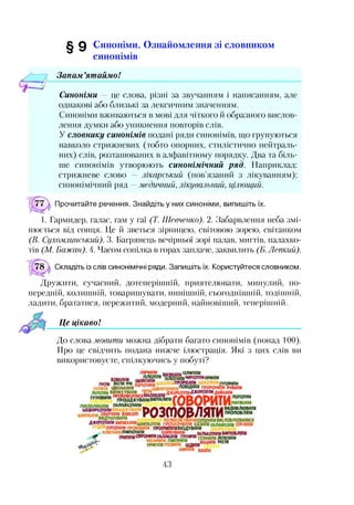 ^ 0 Синоніми. Ознайомлення зі словником
синонімів
/■— 7 Запам’ятаймо!
Синоніми — це слова, різні за звучанням і написанням, але
однакові або близькі за лексичним значенням.
Синоніми вживаються в мові для чіткого й образного вислов­
лення думки або уникнення повторів слів.
У словнику синонімів подані ряди синонімів, що групуються
навколо стрижневих (тобто опорних, стилістично нейтраль­
них) слів, розташованих в алфавітному порядку. Два та біль­
ше синонімів утворюють синонімічний ряд. Наприклад:
стрижневе слово — лікарський (пов’язаний з лікуванням);
синонімічний ряд —медичний, лікувальний, цілющий.
Прочитайте речення. Знайдіть у них синоніми, випишіть їх.
1. Гармидер, галас, гам у гаї (Т. Шевченко). 2. Забарвлення неба змі­
нюється від сонця. Це й зветься зірницею, світовою зорею, світанком
(В. Сухомлинський). 3. Багрянець вечірньої зорі палав, мигтів, палахко­
тів (М. Бажан). 4. Часом сопілка в горах заплаче, заквилить (Б. Лепкий).
Складіть із слів синонімічні ряди. Запишіть їх. Користуйтеся словником.
Дружити, сучасний, дотеперішній, приятелювати, минулий, по­
передній, колишній, товаришувати, нинішній, сьогоднішній, тодішній,
ладити, брататися, пережитий, модерний, найновіший, теперішній.
Це цікаво!
До слова мовити можна дібрати багато синонімів (понад 100).
Про це свідчить подана нижче ілюстрація. Які з цих слів ви
використовуєте, спілкуючись у побуті?
43
 