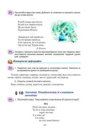 Прочитайте вірші про зиму. Доберіть зі словника та запишіть синоні­
ми до слова віхола.
* * *
В небі хмара пролітала,
Білий пух порозсипала.
Це на санях їхала
Хуртовина-Віхола.
* * *
Завірюха в гай прийшла
Та сестрицю привела.
Сніг кружля, не стелиться.
Звуть сестру Хурделиця.
Л. Вознюк
Складіть і запишіть коротке висловлювання-опис про тварину, вико­
ристовуючи синоніми жвавий, меткий, проворний, прудкий, рухли­
вий, швидкий.
Повторюємо орфографію
1. Правопис цих слів ви вивчали в початкових класах. Запишіть їх,
розкриваючи дужки та прибираючи риску.
Тем іЦе, гЦратура, справ(и, с)дливість, сімдеся(т, ть), (п ’я, пя)тсот,
опт(и, с)мізм, аа(мя, м ’я) ть, життє/радісний, по/переду.
2. Спишіть слова й поставте наголос.
їжак, олівець, цукор, вересень, рюкзак, електричка.
§ 10 Антоніми. Ознайомлення зі словником
антонімів
1. Прочитайте вірш. Чому виділені слова можна об’єднати в пару?
Очі
Різні очі дано людині,
Та не в тому різниця —
чорні чи сині.
А в чому ж?
А в тому,
як світ вони бачать,
45
 