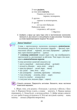 З чого радіють,
за чим вони плачуть.
Одним усе вилиться
чорним, потворним,
А другим —
гарним та неповторним,
А третім
усе на світі байдуже.
Найдужче оцих
стережися, мій друже.
І. Муратов
2. Знайдіть у вірші ще одну пару слів із протилежним значенням.
Запишіть їх. До кожного з них доберіть по два синоніми. Чи можуть
ці слова характеризувати людину? Як саме?
Запам ’ятаймо!*•
Слова з протилежним значенням називають антонімами.
Антонімами можуть бути іменники (правда — брехня), при­
кметники (білий — чорний), дієслова (будувати — руйнува­
ти), прислівники (радісно — сумно).
У словнику антонімів подані пари слів, що відображають
протилежність, розташовані за абеткою. Такі пари слів нази­
вають антонімічними парами.
Слова-антоніми зазвичай указують на:
• якість (швидкий —повільний, рідкий —густий)]
• кількість (багато —мало, плюс —мінус)]
• простір (уперед —назад, тут —там)]
• час (зима —літо, день —ніч)]
• дію (говорити —мовчати, приїхати — поїхати)]
• стан (стояти —лежати, війна —мир)]
• почуття (любов —ненависть)]
• стосунки між людьми (друг — ворог).
Спишіть речення. Підкресліть антоніми. Визначте, якою частиною
мови вони виражені.
1. Збери, сину, усю родину, і близькую, і далекую, і вбогую, і бага­
тую. 2. Порожня бочка гудить, а повна — мовчить. 3. Правда кривду
переважить. 4. Згода будує, а незгода руйнує. 5. Добре вперед дивити­
ся, але треба й назад оглядатися. 6. Хто що заслужив: одному —шана,
іншому —зневага (Народна творчість).
46
 