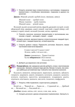 91 д 1. Утворіть можливі пари словосполучень з антонімами, поєднуючи
прикметники з потрібними іменниками, поданими в дужках (за
зразком).
Зразок. Ніжний, різкий, грубий (голос, тканина, запах).
Ніжний голос —грубий голос.
Ніжна тканина —груба тканина.
Ніжний запах —різкий запах.
Великий, малий, незначний (місто, дружба,урожай)] гострий, тупий,
обережний (ніж, критика, язик)] свіжий, черствий, старий (вітер, хліб,
новини)] старий, новий, молодий (чоловік, листя, взуття).
2. Поясніть лексичне значення прикметників із протилежним зна­
ченням: старий — молодий, старий — новий.
Складіть речення, використовуючи словосполучення твердий ґрунт,
м ’який ґрунт, твердий характер, м ’який характер.
1. Спишіть уривок з вірша. Підкресліть антоніми. Визначте, якими
частинами мови вони виражені.
Сумно і весело! Сльози і сміх!
Зелено, любо, і сіється сніг...
Зимно становиться... Трави й квітки
Хутко вбираються в білі свитки.
Олександр Олесь
2. Доберіть до виділених слів антоніми.
94 д Позмагайтеся. До наведених дієслів доберіть слова з протилежним
Л ' значенням. Запишіть утворені пари дієслів. Виграє та група, яка запи­
ше найбільше антонімічних пар і пояснить їхнє лексичне значення.
Будувати, вивозити, випереджати, ворогувати, засинати, забувати,
смеркати, закривати, давати, вигравати, купувати, додавати, залазити,
всипати, переїдати, прилетіти, розширювати, ледарювати, радіти,
піднімати, відставати, запихати, заселяти, сходитися, шифрувати.
1. Утворіть стійкі порівняння, користуючись довідкою.
Білий як ... . Чорний як ... . Гарна як ... . Страшний як ... . Дрібний
як .... Великий як .... Лякливий як ....
Довідка: дідько, квітка, сніг, земля, слон, мак, заєць.
2. Складіть речення з двома утвореними порівняннями. Запишіть їх.
48
 