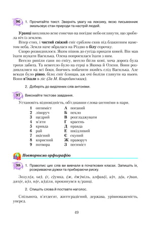 96 а 1. Прочитайте текст. Зверніть увагу на лексику, якою письменник
змальовує стан природи та настрій людей.
Уранці випливло ясне сонечко на погідне небо оглянути, що зроби­
ла ніч із землею.
Вітер стих, і чистий свіжий сніг сріблом сяяв під блакитним наме­
том неба. Земля наче вбралася на Різдво в білу сорочку.
Скоро розвиднилося. Яким пішов до сусіда прохати коней. Він мав
їхати шукати Василька. Олена попросилася їхати з ним.
Весело рипіли сани по снігу, весело бігли коні, хоча дорога була
трохи забита. Та невесело було на серці в Якима й Олени. Вони роз­
дивлялися на всі боки, боячись побачити якийсь слід Василька. Але
всюди було рівно, біло; сніг блищав, аж очі боліли глянути на нього.
Вони в’їхали в ліс (За М. Коцюбинським).
2. Доберіть до виділених слів антоніми.
Виконайте тестове завдання.
Установіть відповідність, об’єднавши слова-антоніми в пари.
1 оптиміст А поганий
2 ліворуч Б пекло
3 щедрий В розгладжувати
4 м’яти Г красень
5 кривда д правда
6 рай Е шкідливий
7 якісний Є скупий
8 корисний гУГ/’
/I V праворуч
9 потвора 3 песиміст
^ Повторюємо орфографію
1. Правопис цих слів ви вивчали в початкових класах. Запишіть їх,
розкриваючи дужки та прибираючи риску.
Зозул(я, ьа), (ґ, г)умка, (ж, дж)міль, алфав(і, и)т, д(и, с)ван,
дят(с, и)л, н(е, и)діля, прокинувся в/ранці.
2. Спишіть слова й поставте наголос.
Спільнота, п’ятдесят, життєрадісний, держава, урівноваженість,
уперед.
49
 