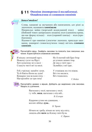 §11 Омоніми (повт орення й поглиблення).
Ознайомлення зі словником омонімів
Запам ’ятаймо!
Слова, однакові за звучанням або написанням, але різні за
значенням, називають омонімами.
Наприклад: чайка (морський водоплавний птах) — чайка
(бойовий човен запорозьких козаків); коло (замкнена крива,
що має форму кільця) —коло (хоровий танець) —коло (при­
йменник).
Відомості про омоніми (лексичне значення, приклади вжи­
вання, поширені словосполучення тощо) містять словники
омонімів.
Прочитайте вірш. Знайдіть омоніми та поясніть їхнє лексичне зна­
чення. Користуйтеся словником омонімів.
Я візьму легенький прут,
Пожену гусят на Прут.
Хоч купатиму не в милі —
Стануть чисті всі та милі.
Ну й охочий мій брат Ігор
до усяких живих ігор.
Де яка у світі гра є —
Залюбки у неї грає.
Гей, стрільці, хапайте луки,
Та й біжіть бігом на луки!
Комарня там вельми сита
Настріляйте зо три сита!
У стоніжок по сто ніжок.
Всі сто милися,
Всі стомилися.
Г. Бойко
Прочитайте уривки з віршів. Доберіть до виділених слів омоніми.
Уведіть їх у речення.
Васильки у полі, васильки у полі,
і у тебе, мила, васильки з-під вій...
В. Сосюра
Вдаримо гучно ми дзвонами, —
всесвіт обійде луна...
В. Чумак
Нічого не треба, нічого не хочу від світу,
лишень аби мати на білому світі була.
С. Пушик
50
 