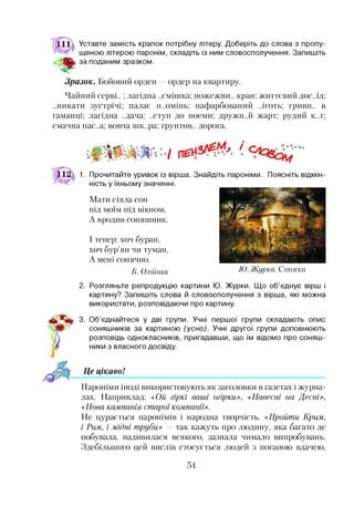 Уставте замість крапок потрібну літеру. Доберіть до слова з пропу­
щеною літерою паронім, складіть із ним словосполучення. Запишіть
за поданим зразком.
Зразок. Бойовий орден —ордер на квартиру.
Чайний серві..;лагідна ..смішка; пожежни.. кран; життєвий дос.лд;
..никати зустрічі; палає п..омінь; нафарбований ..іготь; гриви., в
гаманці; лагідна ..дача; ..ступ до поеми; дружи..й жарт; рудий к..т;
смачна пас..а; вовча шк..ра; грунтов., дорога.
1. Прочитайте уривок із вірша. Знайдіть пароніми. Поясніть відмін­
ність у їхньому значенні.
Мати сіяла сон
під моїм під вікном,
А вродив соняшник.
І тепер: хоч буран,
хоч бур’ян чи туман,
А мені сонячно.
Б. Олійник Ю. Жирка. Соняхи
2. Розгляньте репродукцію картини Ю. Журки. Що об’єднує вірш і
картину? Запишіть слова й словосполучення з вірша, які можна
використати, розповідаючи про картину.
3. Об’єднайтеся у дві групи. Учні першої групи складають опис
соняшників за картиною (усно). Учні другої групи доповнюють
розповідь однокласників, пригадавши, що їм відомо про соняш­
ники з власного досвіду.
Це цікаво!і
Пароніми іноді використовують як заголовки в газетах і журна­
лах. Наприклад: «Ой гіркі ваші огірки», «Навесні на Десні»,
«Нова кампанія старої компанії».
Не цурається паронімів і народна творчість. «Пройти Крим,
і Рим, і мідні труби» — так кажуть про людину, яка багато де
побувала, надивилася всякого, зазнала чимало випробувань.
Здебільшого цей вислів стосується людей з поганою вдачею,
54
 