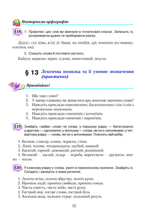 Повторюємо орфографію
1. Правопис цих слів ви вивчали в початкових класах. Запишіть їх,
розкриваючи дужки та прибираючи риску.
Діду(с, сь), і(мя, м ’я), (і, /)жак, на ліній(к, ц)і, вчинити по/новому,
оле(нья, ня).
2. Спишіть слова й поставте наголос.
Бабуся, виразно, вірші, ґудзик, допитливий, зозуля.
§ 13 Лексична помилка та її умовне позначення
(практ ично)
Пригадаймо!
1. Що таке слово?
2. У якому словнику ви дізнаєтеся про лексичне значення слова?
3. Наведіть приклади однозначних, багатозначних слів і слів з
переносним значенням.
4. Наведіть приклади синонімів і антонімів.
5. Наведіть приклади омонімів і паронімів.
Знайдіть «зайве» слово чи слова: у першому рядку — багатозначні;
у другому — однозначні; у третьому — слова, які нее синонімами; у чет­
вертому рядку — слова, які не є антонімами. Поясніть свій вибір.
1. Балкон, слюсар, ялина, червень, стіна.
2. Лінія, голова, чотирнадцять, грубий, важкий.
3. Багатий, гарний, заможний, рясний, розкішний.
4. Великий —малий, ледар —нероба, ворогувати —дружити, зим­
но —тепло.
д 12345д  У кожному рядку є слова, ужиті в переносному значенні. Знайдіть їх.
Складіть і запишіть з ними речення.
1. Золота осінь, золота обручка, золоті руки.
2. Промінь надії, промінь свободи, промінь сонця.
3. Чиста совість, чисте небо, чисті руки.
4. Гострий ніж, гостре слово, гострий біль.
5. Холодна вода, холодне серце, холодний розум.
57
 