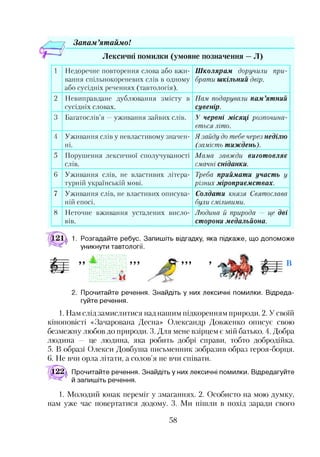 Запам ’ятаймо!
Лексичні помилки (умовне позначення —Л)
1 Недоречне повторення слова або вжи­
вання спільнокореневих слів в одному
або сусідніх реченнях (тавтологія).
Школярам доручили при­
брати шкільний двір.
2 Невиправдане дублювання змісту в
сусідніх словах.
Нам подарували пам’ятний
сувенір.
3 Багатослів’я —уживання зайвих слів. У червні місяці розпочина­
ється літо.
4 Уживання слів у невластивому значен­
ні.
Я зайду до тебе через неділю
(замість тиждень).
5 Порушення лексичної сполучуваності
СЛ ІВ.
Мама завжди виготовляє
смачні сніданки.
6 Уживання слів, не властивих літера­
турній українській мові.
Треба приймати участь у
різних міроприємствах.
7 Уживання слів, не властивих описува­
ній епосі.
Солдати князя Святослава
були сміливими.
8 Неточне вживання усталених висло­
вів.
Людина й природа — це дві
сторони медальйона.
1. Розгадайте ребус. Запишіть відгадку, яка підкаже, що допоможе
уникнути тавтології.
ууу В
2. Прочитайте речення. Знайдіть у них лексичні помилки. Відреда­
гуйте речення.
1. Нам слід замислитися над нашим підкоренням природи. 2. У своїй
кіноповісті «Зачарована Десна» Олександр Довженко описує свою
безмежну любов до природи. 3. Для мене взірцем є мій батько. 4. Добра
людина — це людина, яка робить добрі справи, тобто добродійка.
5. В образі Олекси Довбуша письменник зобразив образ героя-борця.
6. Не вчи орла літати, а солов’я не вчи співати.
122д Прочитайте речення. Знайдіть у них лексичні помилки. Відредагуйте
й запишіть речення.1
1. Молодий юнак переміг у змаганнях. 2. Особисто на мою думку,
нам уже час повертатися додому. 3. Ми пішли в похід заради свого
58
 