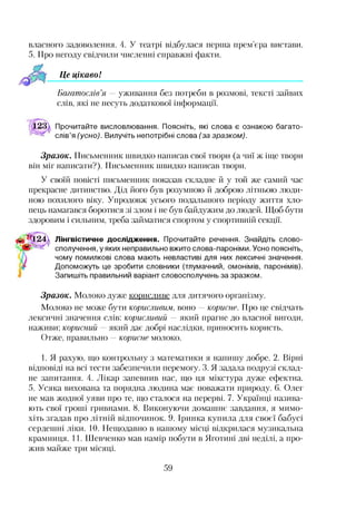 власного задоволення. 4. У театрі відбулася перша прем’єра вистави.
5. Про негоду свідчили численні справжні факти.
Це цікавоІ
Багатослів’я — уживання без потреби в розмові, тексті зайвих
слів, які не несуть додаткової інформації.
123 Прочитайте висловлювання. Поясніть, які слова є ознакою багато­
слів’я (усно). Вилучіть непотрібні слова (за зразком).
Зразок. Письменник швидко написав свої твори (а чиї ж іще твори
він міг написати?). Письменник швидко написав твори.
У своїй повісті письменник показав складне й у той же самий час
прекрасне дитинство. Дід його був розумною й доброю літньою люди­
ною похилого віку. Упродовж усього подальшого періоду життя хло­
пець намагався боротися зі злом і не був байдужим до людей. Щоб бути
здоровим і сильним, треба займатися спортом у спортивній секції.
^ Щ 24 Лінгвістичне дослідження. Прочитайте речення. Знайдіть слово-
®>' сполучення, у яких неправильно вжито слова-пароніми. Усно поясніть,
чому помилкові слова мають невластиві для них лексичні значення.
* Допоможуть це зробити словники (тлумачний, омонімів, паронімів).
Запишіть правильний варіант словосполучень за зразком.
Зразок. Молоко дуже корисливе для дитячого організму.
Молоко не може бути корисливим, воно —корисне. Про це свідчать
лексичні значення слів: корисливий — який прагне до власної вигоди,
наживи; корисний —який дає добрі наслідки, приносить користь.
Отже, правильно —корисне молоко.1
1. Я рахую, що контрольну з математики я напишу добре. 2. Вірні
відповіді на всі тести забезпечили перемогу. 3. Я задала подрузі склад­
не запитання. 4. Лікар запевнив нас, що ця мікстура дуже ефектна.
5. Усяка вихована та порядна людина має поважати природу. 6. Олег
не мав жодної уяви про те, що сталося на перерві. 7. Українці назива­
ють свої гроші гривнами. 8. Виконуючи домашнє завдання, я мимо­
хіть згадав про літній відпочинок. 9. Іринка купила для своєї бабусі
сердешні ліки. 10. Нещодавно в нашому місці відкрилася музикальна
крамниця. 11. Шевченко мав намір побути в Яготині дві неділі, а про­
жив майже три місяці.
59
 