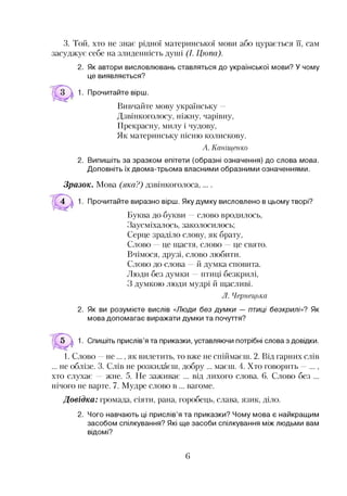3. Той, хто не знає рідної материнської мови або цурається її, сам
засуджує себе на злиденність душі (І. Цюпа).
2. Як автори висловлювань ставляться до української мови? У чому
це виявляється?
Прочитайте вірш.
Вивчайте мову українську —
Дзвінкоголосу, ніжну, чарівну,
Прекрасну, милу і чудову,
Як материнську пісню колискову.
А. Каніщенко
2. Випишіть за зразком епітети (образні означення) до слова мова.
Доповніть їх двома-трьома власними образними означеннями.
Зразок. Мова (яка?) дзвінкоголоса,
Прочитайте виразно вірш. Яку думку висловлено в цьому творі?
Буква до букви —слово вродилось,
Заусміхалось, заколосилось;
Серце зраділо слову, як брату,
Слово це щастя, слово це свято.
Вчімося, друзі, слово любити.
Слово до слова —й думка сповита.
Люди без думки —птиці безкрилі,
З думкою люди мудрі й щасливі.
Л. Чернецька
2. Як ви розумієте вислів «Люди без думки — птиці безкрилі»? Як
мова допомагає виражати думки та почуття?
1. Спишіть прислів’я та приказки, уставляючи потрібні слова з довідки.
1. Слово —не ..., як вилетить, то вже не спіймаєш. 2. Від гарних слів
... не облізе. 3. Слів не розкидаєш, добру ... маєш. 4. Хто говорить —...,
хто слухає — жне. 5. Не заживає ... від лихого слова. 6. Слово без ...
нічого не варте. 7. Мудре слово в ... вагоме.
Довідка: громада, сіяти, рана, горобець, слава, язик, діло.
2. Чого навчають ці прислів’я та приказки? Чому мова є найкращим
засобом спілкування? Які ще засоби спілкування між людьми вам
відомі?
6
 