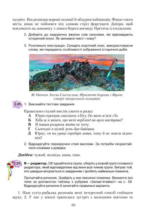 патріот. Він розвідав ворожі позиції й обдурив найманців. Фанат свого
міста, юнак не побоявся під зливою стріл форсувати Дніпро, щоб
покликати на допомогу з лівого берега воєводу Претича із солдатами.
2. Доберіть до недоречно вжитих слів синоніми, які відповідають
історичній епосі. Як змінився текст і чому?
3. Розгляньте ілюстрацію. Складіть короткий опис, використовуючи
слова, які передають особливості зображеної історичної доби.
М. Овечкін. Битва Святослава. Фрагмент діорами з Музею
історії запорозького козацтва
Виконайте тестове завдання.
Правильно сталий вислів ужито в рядку
А Юрко програв змагання з бігу, бо мало м.’яса з ’їв.
Б Хіба ж я винен, що мені верблюд на вухо наступив?
В Я іншим розумом жити не хочу.
Г Сьогодні я цілий день бив байдики.
Д Юрку, ти на уроці горобців ловив, тому й не знаєш відпо­
віді!
2. Відредагуйте перекручені сталі вислови. За потреби скористай­
теся словами з довідки.
Довідка: чужий, ведмідь, каша, ґави.
Я — редактор. Об’єднайтеся в групи, оберіть у кожній групі головного
редактора, який відповідатиме від імені всіх членів групи. Виграє той,
хто швидше впорається із завданням і зробить найменше помилок.
Прочитайте речення. Знайдіть у них лексичні помилки. Визначте їхні
типи за допомогою таблиці з рубрики «Запам’ятаймо!» на с. 58.
Відредагуйте речення й зачитайте правильні варіанти.1
1. Наш сусід-рибалка розповів мені інтересний спосіб спіймати
щуку. 2. У нас у школі трапилася зустріч з молодими поетами та
61
 