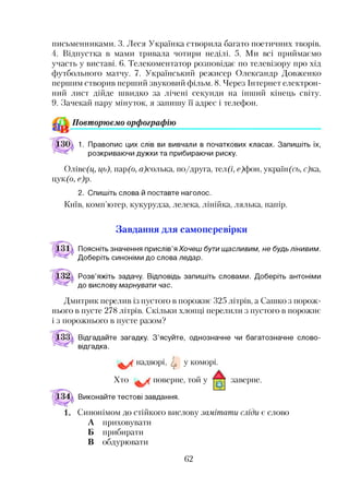 письменниками. 3. Леся Українка створила багато поетичних творів.
4. Відпустка в мами тривала чотири неділі. 5. Ми всі приймаємо
участь у виставі. 6. Телекоментатор розповідає по телевізору про хід
футбольного матчу. 7. Український режисер Олександр Довженко
першим створив перший звуковий фільм. 8. Через Інтернет електрон­
ний лист дійде швидко за лічені секунди на інший кінець світу.
9. Зачекай пару мінуток, я запишу її адрес і телефон.
Повторюємо орфографію
1. Правопис цих слів ви вивчали в початкових класах. Запишіть їх,
розкриваючи дужки та прибираючи риску.
Оліве(ц, ць), пар(о, а)солька, по/друга, тел (і, с)фон, україн(сь, с)ка,
Цук(б> е )р -
2. Спишіть слова й поставте наголос.
Київ, комп’ютер, кукурудза, лелека, лінійка, лялька, папір.
Завдання для самоперевірки
Поясніть значення прислів’яХочеш бути щасливим, не будь лінивим.
Доберіть синоніми до слова ледар.
Розв’яжіть задачу. Відповідь запишіть словами. Доберіть антоніми
до вислову марнувати час.
Дмитрик перелив із пустого в порожнє 325 літрів, а Сашко з порож­
нього в пусте 278 літрів. Скільки хлопці перелили з пустого в порожнє
і з порожнього в пусте разом?
Відгадайте загадку. З’ясуйте, однозначне чи багатозначне слово-
відгадка.
надворі, ф у коморі.
Хто поверне, той у
Виконайте тестові завдання.
заверне.
Синонімом до стійкого вислову замітати сліди є слово
А приховувати
Б прибирати
В обдурювати
62
 