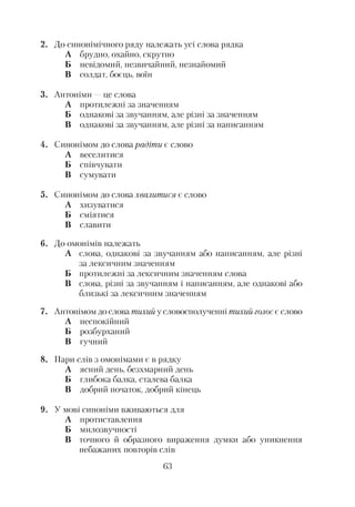 2. До синонімічного ряду належать усі слова рядка
А брудно, охайно, скрутно
Б невідомий, незвичайний, незнайомий
В солдат, боєць, воїн
3. Антоніми —це слова
А протилежні за значенням
Б однакові за звучанням, але різні за значенням
В однакові за звучанням, але різні за написанням
4. Синонімом до слова радіти є слово
А веселитися
Б співчувати
В сумувати
5. Синонімом до слова хвалитися є слово
А хизуватися
Б сміятися
В славити
6. До омонімів належать
А слова, однакові за звучанням або написанням, але різні
за лексичним значенням
Б протилежні за лексичним значенням слова
В слова, різні за звучанням і написанням, але однакові або
близькі за лексичним значенням
7. Антонімом до слова тихий у словосполученні тихий голосе слово
А неспокійний
Б розбурханий
В гучний
8. Пари слів з омонімами є в рядку
А ясний день, безхмарний день
Б глибока балка, сталева балка
В добрий початок, добрий кінець9
9. У мові синоніми вживаються для
А протиставлення
Б милозвучності
В точного й образного вираження думки або уникнення
небажаних повторів слів
63
 