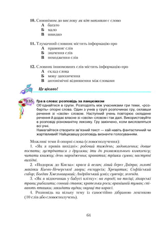 10. Синонімом до вислову як кіт наплакав є слово
А багато
Б мало
В швидко
11. Тлумачний словник містить інформацію про
А правопис слів
Б значення слів
В походження слів
12. Словник іншомовних слів містить інформацію про
А склад слова
Б мову запозичення
В антонімічні відношення між словами
Ц е ц ікавоІ1234
Гра в слова: розповідь за ланцюжком
Об’єднайтеся в групи. Розподіліть між учасниками гри теми, «роз­
беріть» опорні слова. Один з учнів у групі розпочинає гру, склавши
речення зі «своїм» словом. Наступний учень повторює складене
речення й додає власне зі «своїм» словом і так далі. Використовуйте
в розповіді різноманітну лексику. Гру закінчено, коли висловляться
всі учні.
Намагайтеся створити зв’язний текст — хай навіть фантастичний чи
жартівливий! Найцікавішу розповідь визначте голосуванням.
Можливі теми й опорні слова (словосполучення):
1. «Як я провів вихідні»: робочий тиждень; задоволення; довше
поспати; зустрічатися з друзями; іти до розважального комплексу;
читати книжку; день народження; краватка; трішки сумно; наступні
вихідні.
2. «Подорож до Києва»: краса й велич; лівий берег Дніпра; золоті
маківки Києво-Печерської лаври; екскурсія; Хрещатик; Софійський
собор; Богдан Хмельницький; Андріївський узвіз; сувенір; легенда.
3. «Як я відпочивав у бабусі влітку»: на городі; на пасіці; лікарські
трави; рибалити; сонний ставок; крапельки роси; вранішній туман; спі­
вають пташки; закидати вудки; окунці та карасі.
4. Розповідь на вільну тему із самостійно дібраною лексикою
(10 слів або словосполучень).
64
 