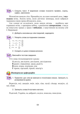 1. Спишіть текст. У виділених словах позначте префікс, корінь,
суфікс, закінчення.
Непомітно минало літо. Промайнуло, як один погожий день, і над­
ходила осінь. Золота осінь, коли достигає виноград, коли набряклі
червоним соком грона обтяжують лози...
Але хлопці не огляділися, коли минув місяць — надійшла вже
справжня осінь, з прозорим небом, з ранішніми заморозками, з інеєм
на пожухлих травах у ярках і вибалках, з павутинням на всьому (За
І. Багряним).
2. Доберіть синоніми до слів пожухлий, надходити.
46  1. Утворіть слова за поданими схемами.
1. — 1 — 1 □
2. — І ^ /ч
□
3.
^ /Ч /ч □
4. /Ч □
2. Складіть із цими словами речення.
Виконайте тестове завдання.
Усі слова спільнокореневі в рядку
А дослід, дослідити, дослідник, дослідження
Б радіус, порадниця, зрада, радість
В нога, ніжка, підніжжя, ніж
Г гірник, гірський, гіркий, міжгір’я
Повторюємо орфографію12
1. Правопис цих слів ви вивчали в початкових класах. Запишіть їх,
розкриваючи дужки.
Вересе(н, нь), завда(н, нн)я, за(я, є)ць, кал(і, с)ндар, меда(ль, л),
м(і, с)тро.
2. Запишіть слова й поставте наголос.
Радісний, Україна, на добраніч, неділя, помилка, понеділок.
69
 