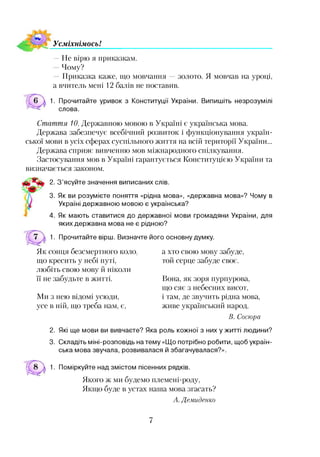 УсміхнімосьІ
— Не вірю я приказкам.
Чому?
Приказка каже, що мовчання золото. Я мовчав на уроці,
а вчитель мені 12 балів не поставив.
1. Прочитайте уривок з Конституції України. Випишіть незрозумілі
слова.
Стаття 10. Державною мовою в Україні є українська мова.
Держава забезпечує всебічний розвиток і функціонування україн­
ської мови в усіх сферах суспільного життя на всій території України...
Держава сприяє вивченню мов міжнародного спілкування.
Застосування мов в Україні гарантується Конституцією України та
визначається законом.
2. З’ясуйте значення виписаних слів.
3. Як ви розумієте поняття «рідна мова», «державна мова»? Чому в
Україні державною мовою є українська?
4. Як мають ставитися до державної мови громадяни України, для
яких державна мова не є рідною?
1. Прочитайте вірш. Визначте його основну думку.
Як сонця безсмертного коло,
що кресить у небі путі,
любіть свою мову й ніколи
її не забудьте в житті.
Ми з нею відомі усюди,
усе в ній, що треба нам, є,
а хто свою мову забуде,
той серце забуде своє.
Вона, як зоря пурпурова,
що сяє з небесних висот,
і там, де звучить рідна мова,
живе український народ.
В. Сосюра
2. Які ще мови ви вивчаєте? Яка роль кожної з них ужитті людини?
3. Складіть міні-розповідь на тему «Що потрібно робити, щоб україн­
ська мова звучала, розвивалася й збагачувалася?».
1. Поміркуйте над змістом пісенних рядків.
Якого ж ми будемо племені-роду,
Якщо буде в устах наша мова згасать?
А. Демиденко
7
 