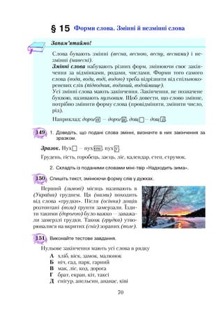 § 15 Форми слова. Змінні й незмінні слова
Запам ’ятаймо!
Слова бувають змінні (весна, весною, весну, веснами) і не­
змінні (навесні).
Змінні слова набувають різних форм, змінюючи своє закін­
чення за відмінками, родами, числами. Форми того самого
слова (вода, води, воді, водою) треба відрізняти від спільноко-
реневих слів (підводник, водяний, водоймище).
Усі змінні слова мають закінчення. Закінчення, не позначене
буквою, називають нульовим. Щоб довести, що слово змінне,
потрібно змінити форму слова (провідміняти, змінити число,
РІД)-
Наприклад: дорогЩ дорогий], дощ^— дощ[Т.
1. Доведіть, що подані слова змінні, визначте в них закінчення за
зразком.
Зразок. ПухП —пух |ом |, пух [у].
Грудень, гість, горобець, заєць, ліс, календар, степ, струмок.
2. Складіть із поданими словами міні-твір «Надходить зима».
Спишіть текст, змінюючи форму слів у дужках.
Перший (зимові) місяць називають в
(Україна) груднем. Ця (назви) походить
від слова «грудки». Після (осіння) дощів
розтоптані (вози.) ґрунти замерзали. їзди­
ти такими (дорогою) було важко —заважа­
ли замерзлі грудки. Також (грудка) утво­
рювалися на вкритих (сніг) зораних (поле).
Виконайте тестове завдання.
Нульове закінчення мають усі слова в рядку
А хліб, віск, замок, малюнок
Б ніч, сад, парк, гарний
В мак, ліс, код, дорога
Г брат, екран, кіт, таксі
Д снігур, апельсин, ананас, ківі
70
 