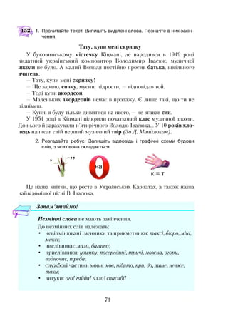 1. Прочитайте текст. Випишіть виділені слова. Позначте в них закін­
чення.
Тату, купи мені скрипку
У буковинському містечку Кіцмані, де народився в 1949 році
видатний український композитор Володимир Івасюк, музичної
школи не було. А малий Володя постійно просив батька, шкільного
вчителя:
—Тату, купи мені скрипку!
—Ще зарано, синку, мусиш підрости, —відповідав той.
—Тоді купи акордеон.
—Маленьких акордеонів немає в продажу. Є лише такі, що ти не
піднімеш.
—Купи, я буду тільки дивитися на нього, —не вгавав син.
У 1954 році в Кіцмані відкрили початковий клас музичної школи.
До нього й зарахували п’ятирічного Володю Івасюка... У 10 років хло­
пець написав свій перший музичний твір (За Д. Мандзюком).
2. Розгадайте ребус. Запишіть відповідь і графічні схеми будови
слів, з яких вона складається.
Це назва квітки, що росте в Українських Карпатах, а також назва
найвідомішої пісні В. Івасюка.
Запам ’ятаймо!*•
Незмінні слова не мають закінчення.
До незмінних слів належать:
• невідмінювані іменники та прикметники: таксі, бюро, міні,
максі;
• числівники: мало, багато;
• прислівники: узимку, посередині, тричі, можна, згори,
водночас, треба;
• службові частини мови: мов, нібито, при, до, лише, невже,
таки
• вигуки: ого! гайда! алло! спасибі!
71
 