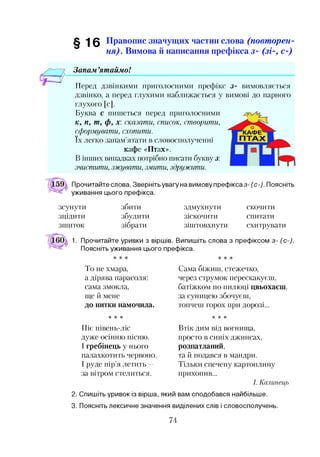 ■| 0 Правопис значущих частин слова (повт орен­
ня). Вимова й написання префікса з- (зі-, с-)
Запам ’ятаймо!
Перед дзвінкими приголосними префікс з- вимовляється
дзвінко, а перед глухими наближається у вимові до парного
глухого [с].
Буква с пишеться перед приголосними
к, п, т, ф, х: сказати, список, створити,
сформувати, схопити.
їх легко запам’ятати в словосполученні
кафе «Птах».
В інших випадках потрібно писати букву з:
зчистити, зжувати, змити, здружити.
Прочитайте слова. Зверніть увагу на вимову префікса з- (с-). Поясніть
уживання цього префікса.
зсунути
зцідити
зшиток
збити
збудити
зібрати
здмухнути
зіскочити
зіштовхнути
скочити
спитати
схитрувати
Прочитайте уривки з віршів. Випишіть слова з префіксом з- (с-).
Поясніть уживання цього префікса.
То не хмара,
а дірява парасоля:
сама змокла,
ще й мене
до нитки намочила.
Сама біжиш, стежечко,
через струмок перескакуєш,
батіжком по пилюці цвьохаєш,
за суницею збочуєш,
топчеш горох при дорозі...
* * * * * *
Піє півень-ліс
дуже осінню пісню.
І гребінець у нього
палахкотить червоно.
І руде пір’я летить —
за вітром стелиться.
Втік дим від вогнища,
просто в синіх джинсах,
розпатланий,
та й подався в мандри.
Тільки спечену картоплину
прихопив...
І. Калинець
2. Спишіть уривок із вірша, який вам сподобався найбільше.
3. Поясніть лексичне значення виділених слів і словосполучень.
74
 