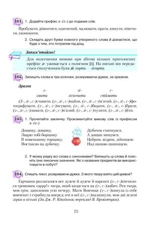 1. Додайте префікс з- (с-) до поданих слів.
Пробувати, рівнятися, одягнений, малювати, орати, кинути, нівечи­
ти, економити.
2. Складіть другі букви кожного утвореного слова й дізнаєтеся, що
буде з тим, хто потрапив під дощ.
Запам ’ятаймо!
Для полегшення вимови при збігові кількох приголосних
префікс з- уживається з голосним [і]. На письмі він переда-
Іться сполученням букв зі: гнути —зігнути.
Запишіть слова в три колонки, розкриваючи дужки, за зразком.
Зразок
з- З І- с-
змити зіскочити спіймати
(3-, зі-, сфставити, (з-, зі-, сфнайти, (з-, зі-, сфм’ятий, (з-, зі-, ^ ф о ­
тографувати, (з-, зі-, сфпсувати, (з-, зі-, ефопрати, (з-, зі-, сфбрати,
(з-, зі-, сфламати, (з-, зі-, сфв’ялий, (з-, зі-, ефтулити, (з-, зі-, с-)йти.
1. Прочитайте закличку. Прокоментуйте вимову слів із префіксом
з-(с-).
Дощику, дощику,
Зварю тобі борщику
В новенькому горщику,
Поставлю на дубочку.
Дубочок схитнувся,
А дощик минувся.
Цебром, відром, дійницею
Над нашою пашницею.
2. У якому рядку всі слова є синонімами? Випишіть ці слова й пояс­
ніть їхнє лексичне значення. Які з названих предметів ви викорис­
товуєте в побуті?
Спишіть текст, розкриваючи дужки. З якого твору взято цей уривок?
Гарчання розлягалося все дужче й дужче й нарешті (з-, сфкінчило-
ся громовим «аррр!» тигра, який кидається на (з-, сфдобич. Рев тигра,
мов грім, заполонив усю печеру. Мати Вовчиця (з-, сфкинула із себе
вовченят і стрибнула вперед; очі в неї (з-, сфпалахнули, мов дві зелені
зірки в пітьмі (За Дж. Р. Шилінгом; переклад В. Прокопчука).
75
 
