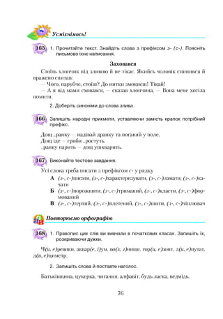 УсміхнімосьІ
1. Прочитайте текст. Знайдіть слова з префіксом з- (с-). Поясніть
письмово їхнє написання.
Заховався
Стоїть хлопчик під зливою й не тікає. Якийсь чоловік спинився й
вражено спитав:
—Чого, парубче, стоїш? До нитки змокнеш! Тікай!
—А я від мами сховався, —сказав хлопчина. — Вона мене хотіла
помити.
2. Доберіть синоніми до слова злива.
Запишіть народні прикмети, уставляючи замість крапок потрібний
префікс.
Дощ ..ранку —надівай дранку та поганяй у поле.
Дощ іде —гриби ..ростуть.
..ранку парить —дощ ушкварить.
Виконайте тестове завдання.
Усі слова треба писати з префіксом с- у рядку
А (з-, сДписати, (з-, ^характеризувати, (з-, сДламати, (з-, гДка­
чати
Б (з-, сДпорожнити, (з-, сДтриманий, (з-, сДкласти, (з-, С ф ор­
мований
В (з-, сДтертий, (з-, сДплетений, (з-, сДшити, (з-, сДчіплювач12
^ Повторюємо орфографію
1. Правопис цих слів ви вивчали в початкових класах. Запишіть їх,
розкриваючи дужки.
Ч (и, <Дрештки, акварф, Дум, во(х, Днище, гор(м, е)зонт, д(и, Дпутат,
д(и, ефдиметр.
2. Запишіть слова й поставте наголос.
Батьківщина, цукерка, читання, алфавіт, будь ласка, ведмідь.
76
 