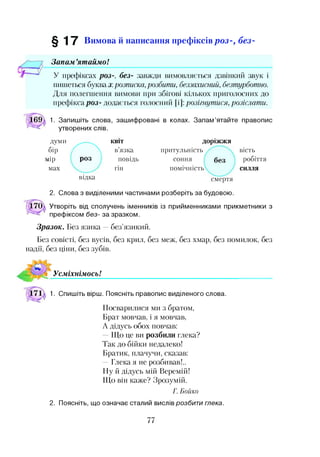 § 1 7 Вимова й написання префіксівр о з -, б е з-
Запам ’ятаймо!
У префіксах роз-, без- завжди вимовляється дзвінкий звук і
пишеться буква з:розписка, розбити, беззахисний, безтурботно.
Для полегшення вимови при збігові кількох приголосних до
префікса роз- додається голосний [і]: розігнутися, розіслати.
1. Запишіть слова, зашифровані в колах. Запам’ятайте правопис
утворених слів.
думи КВІТ
бір ^ л в’язка
іір роз повідь
мах гін
відка
доріжжя
притульність
соння
помічність
смертя
вість
робіття
силля
2. Слова з виділеними частинами розберіть за будовою.
Утворіть від сполучень іменників із прийменниками прикметники з
префіксом без- за зразком.
Зразок. Без язика —без’язикий.
Без совісті, без вусів, без крил, без меж, без хмар, без помилок, без
надії, без ціни, без зубів.
Усміхнімось!
1. Спишіть вірш. Поясніть правопис виділеного слова.
Посварилися ми з братом,
Брат мовчав, і я мовчав,
А дідусь обох повчав:
Що це ви розбили глека?
Так до бійки недалеко!
Братик, плачучи, сказав:
—Глека я не розбивав!..
Ну й дідусь мій Веремій!
Що він каже? Зрозумій.
Г. Бойко
2. Поясніть, що означає сталий вислів розбити глека.
77
 