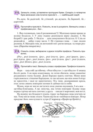 Запишіть слова, уставляючи пропущені букви. Складіть із четвертих
букв записаних слів початок прислів’я ... — найбільший скарб.
Ра.дати, бе..радісний, безутішний, ра.жувати, бе..барвний, без­
адресний.
Прочитайте прислів’я. Поясніть, як ви їх розумієте. Випишіть слова з
префіксами роз-, без-.
1. Яка головонька, така й розмовонька! 2. Маленька праця краща за
велике безділля. 3. У лиху годину розпізнаєш вірну людину. 4. На
безриб’ї і рак риба. 5. Неділя —день вимушеного безділля. 6. Слів не
розкидаєш —добру славу маєш. 7. Не стримав слова —і вже людям
розмова. 8. Материн гнів, як весняний сніг: рясно випаде, та скоро роз­
тане (Народна творчість).
Спишіть слова, вибираючи з дужок потрібні префікси. Поясніть пра­
вопис.
(Роз-, /юз/-)ломити, (роз-, /юз/-)гнути, (роз-, розі-)рвати, (роз-,
/юз/-)гріти, (роз-, розі-)гнати, (роз-, розі-)слати, (роз’-, розі-)єднати,
(роз-, розі-)йтися, (роз-, розі-)лляти.
Прочитайте текст. Випишіть слова з префіксами. Префікси позначте.
Перо —така собі застібочка. «Розстібнути» і «застібнути» її можна
безліч разів. А як вона влаштована, ти легко збагнеш, якщо уважніше
роздивишся схему будови. Деякі борідки мають гачечки. Ними вони
скріплюються з іншими борідками, та так щільно, що між ними й вітру
не пролетіти, і воді не просочитися. Ось чому, розправивши крила,
птах легко ловить повітряні потоки й здіймається в небо.
Певно, перо не могло зостатися поза увагою науковців. І ось вам
застібка-блискавка. А ще липучка, яка точно повторює будову пера:
перша стрічка містить гачечки, а друга —хвилясті ворсинки, мов петлі.
На відміну від більшості птахів, страус на борідках пера гачечків не
має. Тому він не може літати. Таким пір’ям не «впіймаєш повітря». Вітер
продуває його, мов пухнасте хутро (3 журналу «Професор Крейд»).
Застібка-блискавка
Опахало Стрижень
Гачечки Борідки
78
 