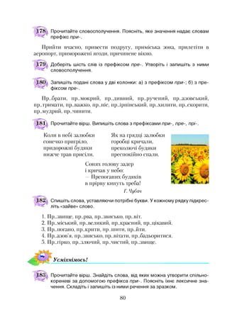 Прочитайте словосполучення. Поясніть, яке значення надає словам
префікс при-.
Прийти вчасно, привести подругу, приміська зона, прилетіти в
аеропорт, приморожені ягоди, причинене вікно.
Доберіть шість слів із префіксом пре-. Утворіть і запишіть з ними
словосполучення.
Запишіть подані слова у дві колонки: а) з префіксом при-] б) з пре­
фіксом пре-.
Прибрати, пр..мокрий, пр..дивний, пр..ручений, пр..азовський,
пр..тримати, пр..важко, пр..ніс, пр.ірпінський, пр..хилити, пр..скорити,
пр..мудрий, пр..чинити.
Прочитайте вірш. Випишіть слова з префіксами при-, пре-, прі-.
Коли в небі залюбки
сонечко пригріло,
придорожні будяки
нижче трав присіли.
Як на грядці залюбки
горобці кричали,
преколючі будяки
преспокійно спали.
Сонях голову задер
і кричав у небо:
—Препоганих будяків
в прірву кинуть треба!
V
Г. Чубач
Спишіть слова, уставляючи потрібні букви. У кожному рядку підкрес­
літь «зайве» слово.
1- Пр..звигце, пр..рва, пр..звисько, пр..віт.
2. Пр..міський, пр..великий, пр..красний, пр..цікавий.
3. Пр..погано, пр..крити, пр.лттити, пр..йти.
4. Пр..азов’я, пр..звисько, пр..вітати, пр..бадьоритися.
5. Пр..гірко, пр..злючий, пр..чистий, пр..звигце.
УсміхнімосьІ
Прочитайте вірш. Знайдіть слова, від яких можна утворити спільно-
кореневі за допомогою префікса при-. Поясніть їхнє лексичне зна­
чення. Складіть і запишіть із ними речення за зразком.
80
 