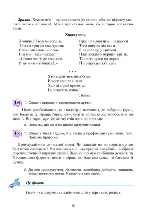 Зразок. Хвалитися —прихвалювати (посилено або час від часу хва­
лити когось чи щось). Мама прихвалює мене, бо я гарно доглядаю
квіти.
Хвастунець
Хлопчик Толя молодець,
Тільки трішки хвастунець,
Якось ми ішли на став,
Він мені таке сказав:
«Слово честі, не хвалюся,
Я ні-чо-го не боюся!..»
Враз на слові цім з дороги
Толі ящірка під ноги.
З переляку, у тривозі
Наш хвалько мерщій навтік.
Та спіткнувся на дорозі
И прикусив собі язик!
* * *
Хто хвалитись полюбляє,
В кого звичка є така
Хай ці вірші прочитає
І прикусить язика!
Г. Бойко
1. Спишіть прислів’я, розкриваючи дужки.
1. Надмірне базікання, як і надмірне мовчання, до добра не (при-,
пре-)водить. 2. Краще (при-, пре-)кусити язика перед мовою, ніж по
мові. 3. Від (при-, п/?е-)красних слів язик не відсохне.
2. Поясніть, що означає вислів прикусити язика.
1. Спишіть текст. Підкресліть слова з префіксами пре-, при-, прі-.
Поясніть правопис.
Прислухаймося до нашої мови. Чи завжди ми використовуємо
багатство словника? Чи вміємо з цієї прекрасної скарбниці вибрати
доречне, точне й виразне слово? Відомо, що між глибокою думкою та
її словесною формою немає прірви: що багатша мова, то багатша й
думка.
2. До слів прислухатися, багатство, скарбниця доберіть і запишіть
спільнокореневі слова. Позначте в них корінь.
Це цікавоІ
Рима — співзвучність закінчень слів у віршових рядках.
81
 