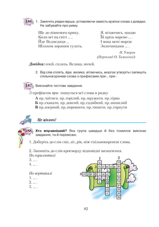 1. Закінчіть рядки вірша, уставляючи замість крапок слова з довідки.
Не забувайте про риму.
Ще до півневого крику,
Коли всі на світі...,
Йде Ведмедиця ...
Шляхом зоряним гулять
Н. Умеров
(Переклад О. Тішохіної)
Я, вітаючись, махаю
їй крізь марево....
І вона мені моргає
Золотинками ....
Довідка: очей, сплять, Велика, ночей.
2. Від слів сплять, йде, велика, вітаючись, моргає утворіть і запишіть
спільнокореневі слова з префіксами при-, пре-.
Виконайте тестове завдання.
З префіксом при- пишуться всі слова в рядку
А пр..чаїтися, пр..горілий, пр..мружити, пр..гірко
Б пр..скакати, пр..довгий, пр..садибний, пр..нишклий
В пр..озерний, пр..порошити, пр..чинити, пр..горнути*345
Це цікаво!
Хто вправніший? Яка група швидше й без помилок виконає
завдання, та й переможе.
1. Доберіть до слів сніг, ліс, рік, ніж спільнокореневі слова.
2. Запишіть до слів кросворду відповідні визначення.
По горизонталі
3 ............
4 ............
По вертикалі
1......
2.......
5......
82
 