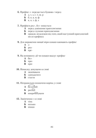 6. Префікс з- передається буквою с перед
А д, т, з, с, ч, ш, р
Б б, п, в, м, ф
В к, п, т, ф, х
7. Префікси роз-, без- пишуться
А перед дзвінкими приголосними
Б перед глухими приголосними
В завжди, незалежно від того, який наступний приголосний
після префікса
8. Для вираження вищої міри ознаки вживають префікс
А з-
Б роз-
В пре-
9. На неповноту дії чи ознаки вказує префікс
А без-
Б про-
В при-
10. Помилку допущено в слові
А зкопіювати
Б здогадатися
В стягти
11. Неправильно позначено корінь у слові
А беззубий
Б розлад
В попрочитувати
12. Закінчення є в слові
А тінь
Б низько
В пішки
84
 