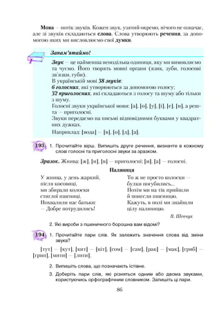 Мова —потік звуків. Кожен звук, узятий окремо, нічого не означає,
але зі звуків складаються слова. Слова утворюють речення, за допо­
могою яких ми висловлюємо свої думки.
Запам ’ятаймо!
Звук —це найменша неподільна одиниця, яку ми вимовляємо
та чуємо. Його творять мовні органи (язик, зуби, голосові
зв’язки, губи).
В українській мові 38 звуків.
6 голосних, які утворюються за допомогою голосу;
32 приголосних, які складаються з голосу та шуму або тільки
з шуму.
Голосні звуки української мови: [а], [о], [у], [і], [е], [и], а реш­
та приголосні.
Звуки передаємо на письмі відповідними буквами у квадрат­
них дужках.
Наприклад: [вода] [в], [о], [д], [а].
193д 1. Прочитайте вірш. Випишіть друге речення, визначте в кожному
слові голосні та приголосні звуки за зразком.
Зразок. Жнива: [ж], [н], [в] приголосні; [и], [а] голосні.
Паляниця
У жнива, у день жаркий,
після косовиці,
ми збирали колоски
стиглої пшениці.
Похвалили нас батьки:
—Добре потрудились!
То ж не просто колоски
булки погубились...
Потім ми на тік прийшли
й понесли пшеницю.
Кажуть, в полі ми знайшли
цілу паляницю.
В. Шевчук
2. Які вироби з пшеничного борошна вам відомі?
1. Прочитайте пари слів. Як залежить значення слова від зміни
звука?
[тут] [кут], [кит] [кіт], [сом] [сам], [рак] [мак], [гриб]
[грип], [мити] [лити].
2. Випишіть слова, що позначають їстівне.
3. Доберіть пари слів, які різняться одним або двома звуками,
користуючись орфографічним словником. Запишіть ці пари.
86
 
