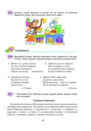 Запишіть назви фруктів та овочів, які ви бачите на малюнку.
Підкресліть букви, що позначають приголосні звуки.
Відгадайте загадки. Випишіть відгадані слова, підкресліть у них при­
голосні. Чому в першій та другій загадках змінилося значення слів?
1. Мною з С у річці ловили 2. Люблять нас усі збирати
Те, що з Р потім зварили. Після дощику в ліску,
Діти ним смакували. А як перший звук забрати,
«Жаль, що мало», —жалкували. Будем плавати в ставку.
3. Наварила смакоти 4.
Будем їсти я і ти.
А сороки і ворони
Будуть їсти ....
Б. Чепурно
Морква, біб і цибулина,
Бурячок і капустина,
Ще й картопля —шусть у горщик.
Ну й смачний ми зварим ....
Л. В озню к
1. Прочитайте текст. Випишіть слова з одним, двома, трьома, чотир­
ма голосними.
Українські вареники
Ви прийшли зі школи й біля порога відчули запах смачних маминих
або бабусиних вареників. Так пахнуть підсмаженою цибулькою тільки
вони! Вареники бувають і з картоплею, і з капустою, і з грибами, і з
квасолею, і навіть із м’ясом. А до вареників подають і підсмажену
цибулю, і шкварки, і перець, і запашні петрушку та кріп.
87
 