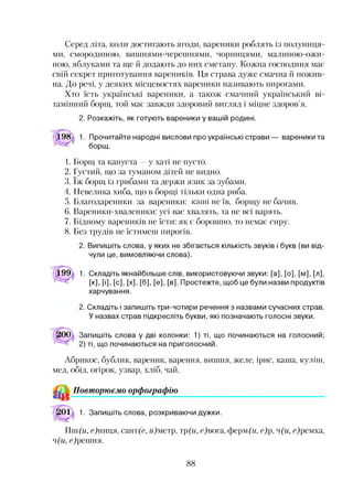Серед літа, коли достигають ягоди, вареники роблять із полуниця­
ми, смородиною, вишнями-черешнями, чорницями, малиною-ожи-
ною, яблуками та ще й додають до них сметану. Кожна господиня має
свій секрет приготування вареників. Ця страва дуже смачна й пожив­
на. До речі, у деяких місцевостях вареники називають пирогами.
Хто їсть українські вареники, а також смачний український ві­
тамінний борщ, той має завжди здоровий вигляд і міцне здоров’я.
2. Розкажіть, як готують вареники у вашій родині.
Прочитайте народні вислови про українські страви
борщ.
вареники та
1. Борщ та капуста —у хаті не пусто.
2. Густий, що за туманом дітей не видно.
3. їж борщ із грибами та держи язик за зубами.
4. Невелика хиба, що в борщі тільки одна риба.
5. Благодареники за вареники: канті не їв, борщу не бачив.
6. Вареники-хваленики: усі вас хвалять, та не всі варять.
7. Бідному вареників не їсти: як є борошно, то немає сиру.
8. Без трудів не їстимеш пирогів.
2. Випишіть слова, у яких не збігається кількість звуків і букв (ви від­
чули це, вимовляючи слова).
199^ 1. Складіть якнайбільше слів, використовуючи звуки: [а], [о], [м], [л],
[к], [і], [с], [х], [б], [е], [в]. Простежте, щоб це були назви продуктів
харчування.
2. Складіть і запишіть три-чотири речення з назвами сучасних страв.
У назвах страв підкресліть букви, які позначають голосні звуки.
ЇОО^ Запишіть слова у дві колонки: 1) ті, що починаються на голосний;
2) ті, що починаються на приголосний.
Абрикос, бублик, вареник, варення, вишня, желе, ірис, каша, куліш,
мед, обід, огірок, узвар, хліб, чай.
Повт орюємо орфографію*ч
О ІЇ 1. Запишіть слова, розкриваючи дужки.
Пш(и, с)ниця, сант(с, гЦметр, тр(и, с)вота, ферм Д/, е)р, ч(и, с)ремха,
ч(и, с)решня.
88
 