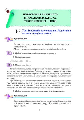 ПОВТОРЕННЯ ВИВЧЕНОГО
В ПОЧАТКОВИХ КЛАСАХ.
ТЕКСТ. РЕЧЕННЯ. СЛОВО
^ 2 Усні йписьмові висловлювання. Аудіювання,
читання, говоріння, письмо
Пригадаймо!
Людину з-поміж усього живого вирізняє вміння мислити та
спілкуватися.
Мова —це наша щоденна, життєво необхідна діяльність.
11 д 1. Доберіть синоніми до дієслів говорити, мовити.
2. Закінчіть речення.
Мова для мене —це ... .
1. Прочитайте текст.
Читаємо книжку, слухаємо розповідь учителя, пишемо переказ або
листа другові, розмовляємо з батьками. Це все — наша мовна діяль­
ність, усне та письмове спілкування. Мовити, говорити, промовляти,
висловлюватися, міркувати... Є багато слів, які передають зміст мовної
діяльності.
Про людину, яка майстерно володіє словом, переконливо передає
свої думки, кажемо, що в неї гарна, мелодійна мова, яку можна порів­
няти з приємною музикою. З такою людиною хочеться говорити й
говорити, бо розмова з нею збагачує інформацією, емоціями.
2. Доберіть прикметники, що характеризують мову людини.
Пригадаймо!
Ви слухаєте й розумієте пояснення вчителя, аудіозапис народ-г
ної казки, пісні, художнього твору. Ця мовна діяльність —
аудіювання.
9
 