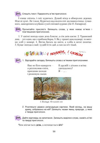 Спишіть текст. Підкресліть м’які приголосні.
І сонце світить, і сніг куриться. Дужий вітер в обмерзлих деревах.
Ніде ні дуттті. Ліс і поле. Куриться над полем сніг до самого сонця, туман­
ного, завихреного клубами сухої снігової куряви (За О. Гончаром).
Прочитайте прислів’я. Випишіть слова, у яких немає м’яких і
пом’якшених приголосних.
1. У квітні погода один день блисне, а сім днів кисне. 2. Травневий
дощ —усе одно, що з грибами борщ. 3. Як у травні дощ надворі, то восе­
ни хліб у коморі. 4. Весна багата на квіти, а хліба в осені позичає.
5. Буває погода в май: худобі їсти дай, а сам на піч тікай.
☆ й-
1. Відгадайте загадку. Випишіть слова з м’якими приголосними.
Вже не біло навкруги — В дружбі з дітьми я всіма
я розтоплюю сніги, здогадались?
проганяю холоди Я — .
і розковую льоди.
І. П о л іщ у к . Останній сніг
2. Розгляньте уважно репродукцію картини. Який місяць, на вашу
думку, зображено на ній? Запишіть назви явищ природи, у яких
є тверді приголосні.
Дайте відповідь на запитання. Запишіть виділені слова, назвіть м’які
та тверді приголосні.
Чим кінчається день, а починається ніч?
90
 