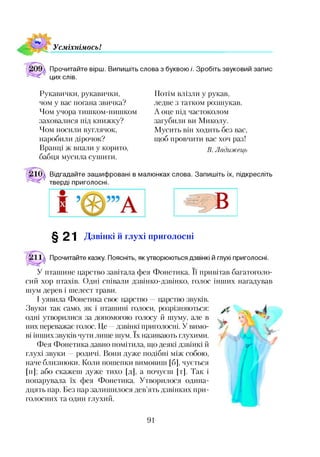 У см іхнім осьІ
Прочитайте вірш. Випишіть слова з буквою /'. Зробіть звуковий запис
цих слів.
Рукавички, рукавички,
чом у вас погана звичка?
Чом учора тишком-нишком
заховалися під книжку?
Чом носили вуглячок,
наробили дірочок?
Вранці ж впали у корито,
бабця мусила сушити.
Потім влізли у рукав,
ледве з татком розшукав.
А оце під частоколом
загубили ви Миколу.
Мусить він ходить без вас,
щоб провчити вас хоч раз!
В. Ладижець
Відгадайте зашифровані в малюнках слова. Запишіть їх, підкресліть
тверді приголосні.
§ 21 Дзвінкі й глухі приголосні
Прочитайте казку. Поясніть, як утворюються дзвінкі й глухі приголосні.
У пташине царство завітала фея Фонетика. її привітав багатоголо­
сий хор птахів. Одні співали дзвінко-дзвінко, голос інших нагадував
шум дерев і шелест трави.
І уявила Фонетика своє царство царство звуків.
Звуки так само, як і пташині голоси, розрізняються:
одні утворилися за допомогою голосу й шуму, але в
них переважає голос. Це —дзвінкі приголосні. У вимо­
ві інших звуків чути лише шум. їх називають глухими.
Фея Фонетика давно помітила, що деякі дзвінкі й
глухі звуки —родичі. Вони дуже подібні між собою,
наче близнюки. Коли пошепки вимовиш [б], чується
М ; або скажеш дуже тихо [д], а почуєш [т]. Так і
попарувала їх фея Фонетика. Утворилося одина­
дцять пар. Без пар залишилося дев’ять дзвінких при­
голосних та один глухий.
91
 