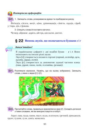 П овт орю єм о орф ограф ію
1. Запишіть слова, розкриваючи дужки та прибираючи риску.
Вісімд(и, с)сяти, вос(с, и)ни, урівноваж(и, сфгість, гард(и, с)роб,
у/чора, д(и, с)ржава.
2. Спишіть слова й поставте наголос.
Четвер, абрикос, адреса, айстра, апельсин, апетит.
§ 22 Вимова звуків, що позначаються буквами г і ґ
Запам ’ятаймо!
В українському алфавіті є дві подібні букви — г і г . Вони
позначають на письмі різні звуки.
Звук [г] утворюється низько в гортані (гарний, господар, гуси,
гуляти, груша, гості).
Звук [ґ] утворюється за допомогою задньої частини язика
(ґава, ґрунт, ґанок, ґазда, ґелґотіти, ґречний).
Розгляньте малюнок. Назвіть, що на ньому зображено. Запишіть
слова, у яких є звуки [г] і [ґ].
Прочитайте слова, правильно вимовляючи звук [ґ]. Складіть речення
з тими словами, які ви використовуєте в побуті.
Аґрус, ґава, ґазда, ґанок, ґвалт, ґедзь, ґелґотати, ґречний, ґринджоли,
ґрунт, ґудзик, ґуля, дзиґа, мамалиґа.
95
 