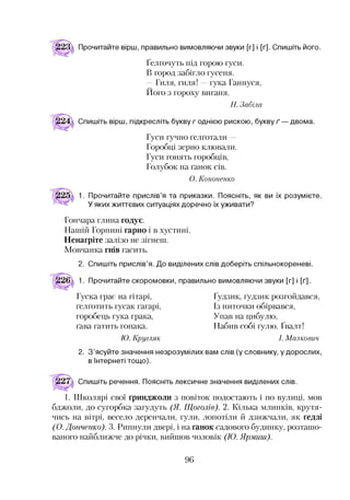 Прочитайте вірш, правильно вимовляючи звуки [г] і [ґ]. Спишіть його.
Ґелґочуть під горою гуси.
В город забігло гусеня.
—Гиля, гиля! —гука Ганнуся,
Його з гороху виганя.
Н. Забіла
Спишіть вірш, підкресліть букву годнією рискою, букву ґ — двома.
Гуси гучно ґелґотали -
Горобці зерно клювали.
Гуси гонять горобців,
Голубок на ґанок сів.
О. К ононенко
1. Прочитайте прислів’я та приказки. Поясніть, як ви їх розумієте.
У яких життєвих ситуаціях доречно їх уживати?
Гончара глина годує.
Нашій Горпині гарно і в хустині.
Ненагріте залізо не зігнеш.
Мовчанка гнів гасить.
2. Спишіть прислів’я. До виділених слів доберіть спільнокореневі.
1. Прочитайте скоромовки, правильно вимовляючи звуки [г] і [ґ].
Гуска грає на гітарі,
ґелґотить гусак гагарі,
горобець гука грака,
ґава гатить гопака.
Ґудзик, ґудзик розгойдався,
Із ниточки обірвався,
Упав на цибулю,
Набив собі ґулю. Ґвалт!
Ю . К ругляк І. М алкович
2. З’ясуйте значення незрозумілих вам слів (у словнику, у дорослих,
в Інтернеті тощо).
Спишіть речення. Поясніть лексичне значення виділених слів.
1. Школярі свої ґринджоли з повіток подостають і по вулиці, мов
бджоли, до сугорбка загудуть (Я. Щоголів). 2. Кілька млинків, крутя­
чись на вітрі, весело деренчали, гули, лопотіли й дзижчали, як ґедзі
(О. Донченко). 3. Рипнули двері, і на ґанок садового будинку, розташо­
ваного найближче до річки, вийшов чоловік (Ю. Ярмиш).
96
 