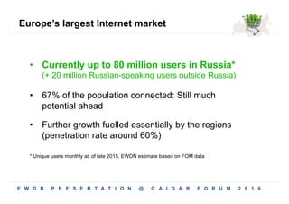 Europe’s largest Internet market
•  67% of the population connected: Still much
potential ahead
•  Further growth fuelled essentially by the regions
(penetration rate around 60%)
•  Currently up to 80 million users in Russia*
(+ 20 million Russian-speaking users outside Russia)
* Unique users monthly as of late 2015. EWDN estimate based on FOM data
E W D N P R E S E N T A T I O N @ G A I D A R F O R U M 2 0 1 6 5
 